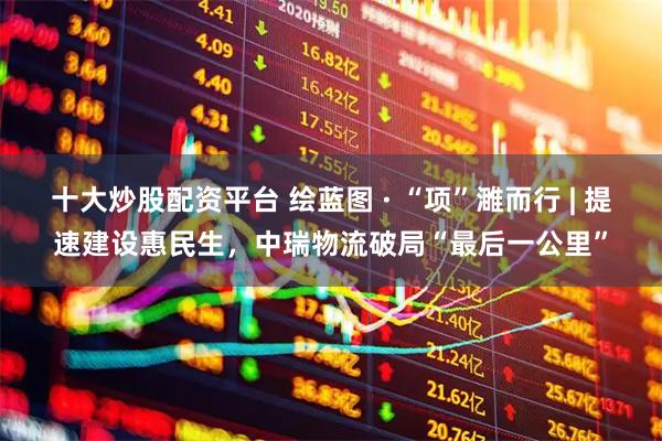 十大炒股配资平台 绘蓝图 · “项”濉而行 | 提速建设惠民生，中瑞物流破局“最后一公里”