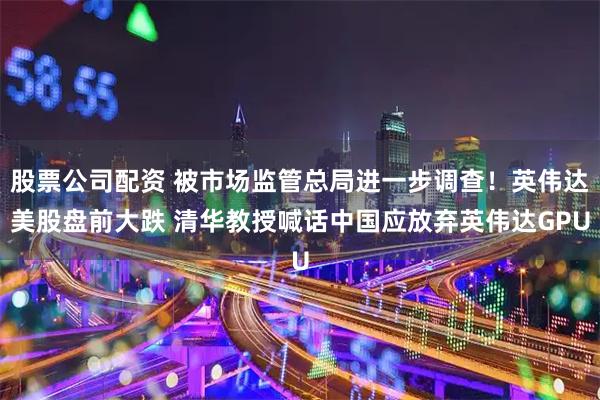 股票公司配资 被市场监管总局进一步调查！英伟达美股盘前大跌 清华教授喊话中国应放弃英伟达GPU