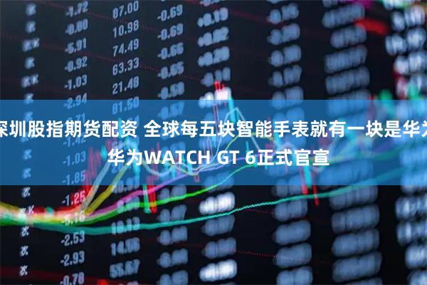 深圳股指期货配资 全球每五块智能手表就有一块是华为  华为WATCH GT 6正式官宣