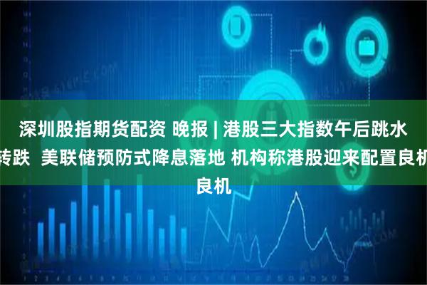 深圳股指期货配资 晚报 | 港股三大指数午后跳水转跌  美联储预防式降息落地 机构称港股迎来配置良机