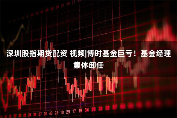 深圳股指期货配资 视频|博时基金巨亏！基金经理集体卸任