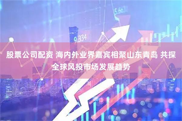 股票公司配资 海内外业界嘉宾相聚山东青岛 共探全球风投市场发展趋势