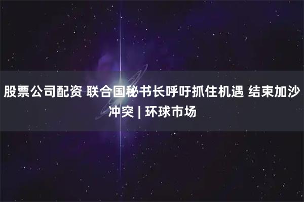 股票公司配资 联合国秘书长呼吁抓住机遇 结束加沙冲突 | 环球市场