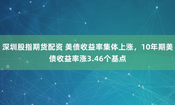 深圳股指期货配资 美债收益率集体上涨，10年期美债收益率涨3.46个基点