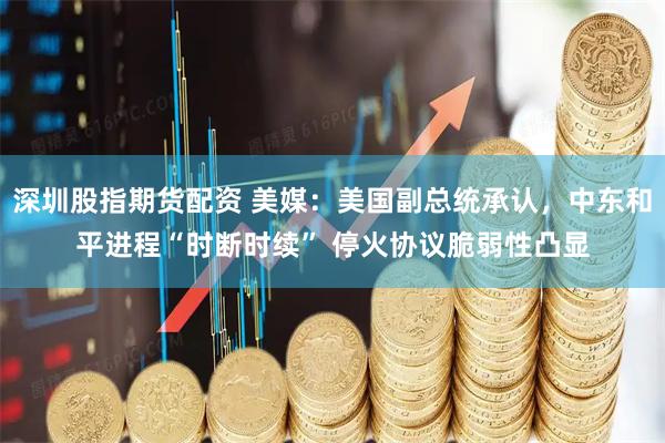 深圳股指期货配资 美媒：美国副总统承认，中东和平进程“时断时续” 停火协议脆弱性凸显