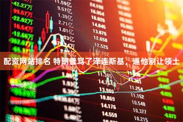 配资网站排名 特朗普骂了泽连斯基，逼他割让领土