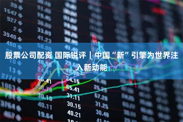 股票公司配资 国际锐评｜中国“新”引擎为世界注入新动能