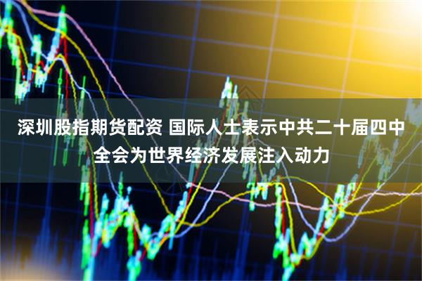 深圳股指期货配资 国际人士表示中共二十届四中全会为世界经济发展注入动力