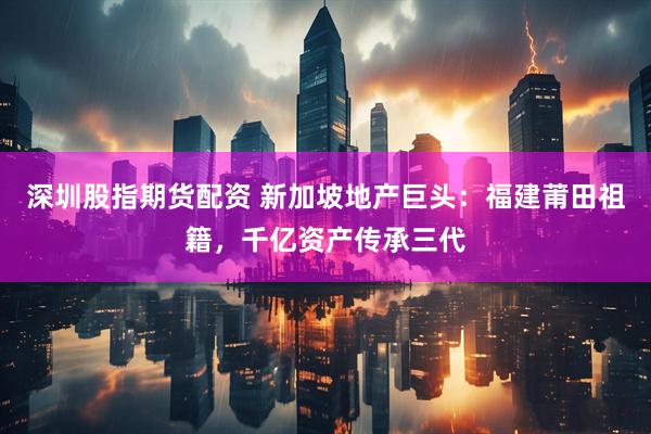 深圳股指期货配资 新加坡地产巨头:福建莆田祖籍,千亿资产传承三代
