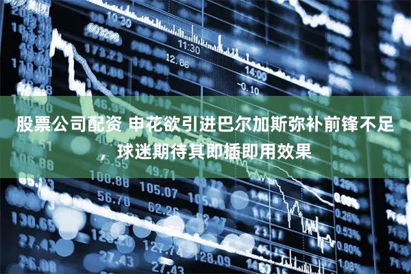 股票公司配资 申花欲引进巴尔加斯弥补前锋不足，球迷期待其即插即用效果