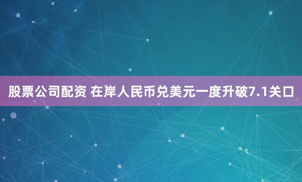 股票公司配资 在岸人民币兑美元一度升破7.1关口