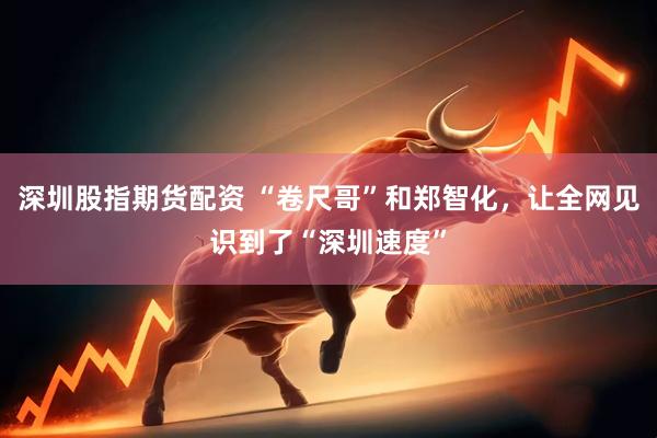 深圳股指期货配资 “卷尺哥”和郑智化，让全网见识到了“深圳速度”