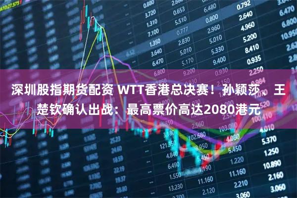 深圳股指期货配资 WTT香港总决赛！孙颖莎、王楚钦确认出战：最高票价高达2080港元