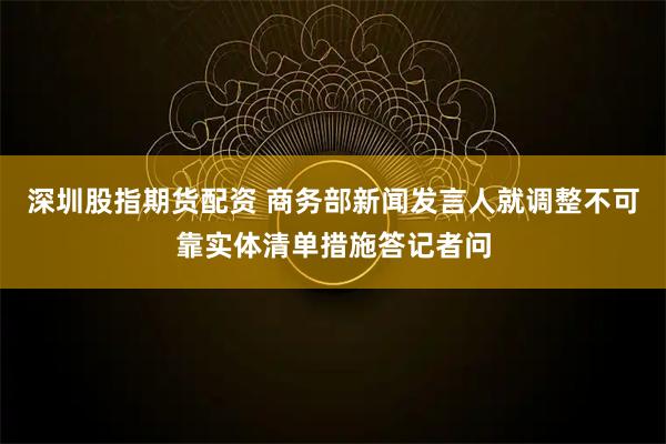 深圳股指期货配资 商务部新闻发言人就调整不可靠实体清单措施答记者问