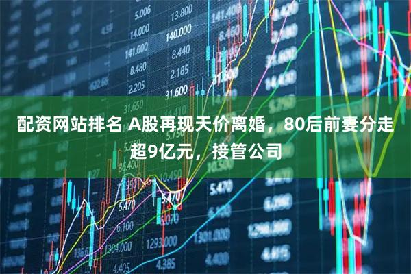 配资网站排名 A股再现天价离婚，80后前妻分走超9亿元，接管公司