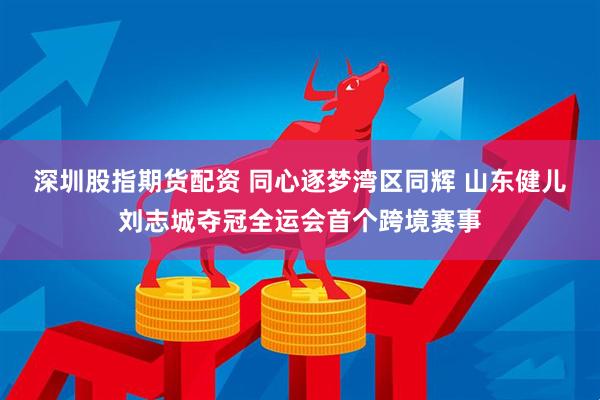 深圳股指期货配资 同心逐梦湾区同辉 山东健儿刘志城夺冠全运会首个跨境赛事