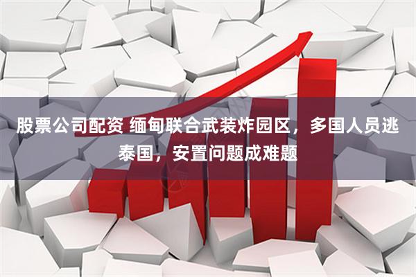 股票公司配资 缅甸联合武装炸园区，多国人员逃泰国，安置问题成难题