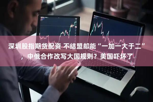 深圳股指期货配资 不结盟却能“一加一大于二”，中俄合作改写大国规则？美国吓坏了