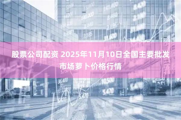 股票公司配资 2025年11月10日全国主要批发市场萝卜价格行情