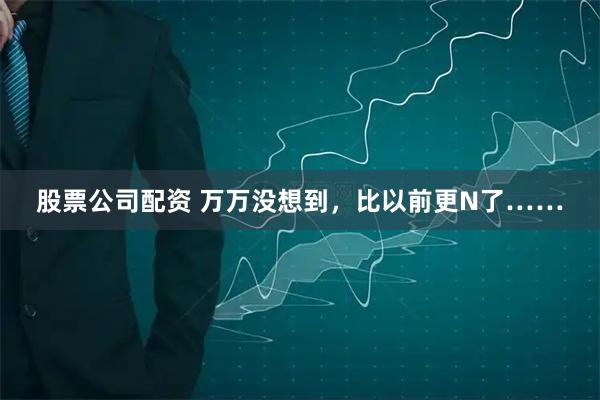 股票公司配资 万万没想到，比以前更N了……
