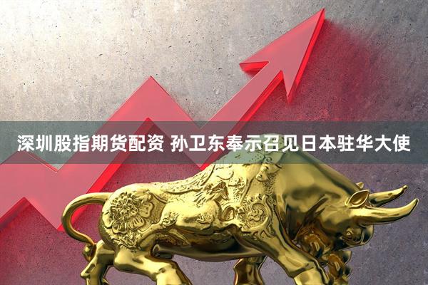 深圳股指期货配资 孙卫东奉示召见日本驻华大使