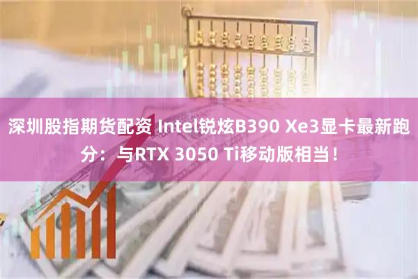 深圳股指期货配资 Intel锐炫B390 Xe3显卡最新跑分：与RTX 3050 Ti移动版相当！