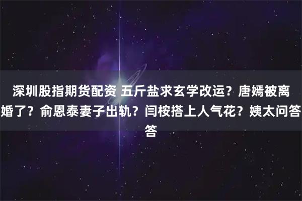 深圳股指期货配资 五斤盐求玄学改运？唐嫣被离婚了？俞恩泰妻子出轨？闫桉搭上人气花？姨太问答