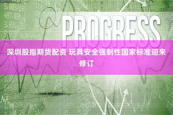 深圳股指期货配资 玩具安全强制性国家标准迎来修订
