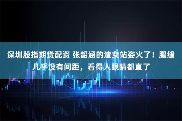 深圳股指期货配资 张韶涵的渣女站姿火了！腿缝几乎没有间距，看得人眼睛都直了