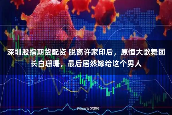 深圳股指期货配资 脱离许家印后，原恒大歌舞团长白珊珊，最后居然嫁给这个男人