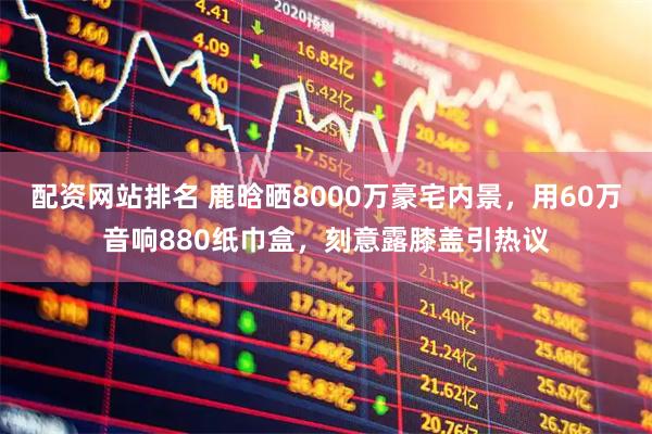 配资网站排名 鹿晗晒8000万豪宅内景，用60万音响880纸巾盒，刻意露膝盖引热议