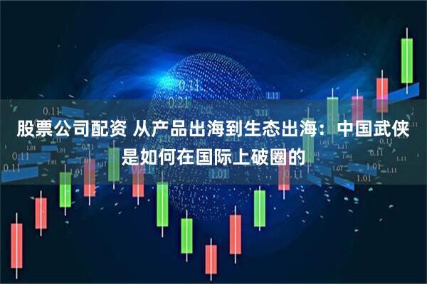 股票公司配资 从产品出海到生态出海：中国武侠是如何在国际上破圈的