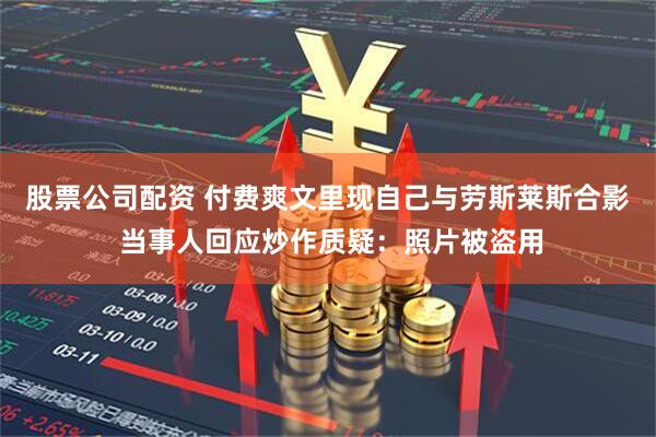 股票公司配资 付费爽文里现自己与劳斯莱斯合影 当事人回应炒作质疑：照片被盗用