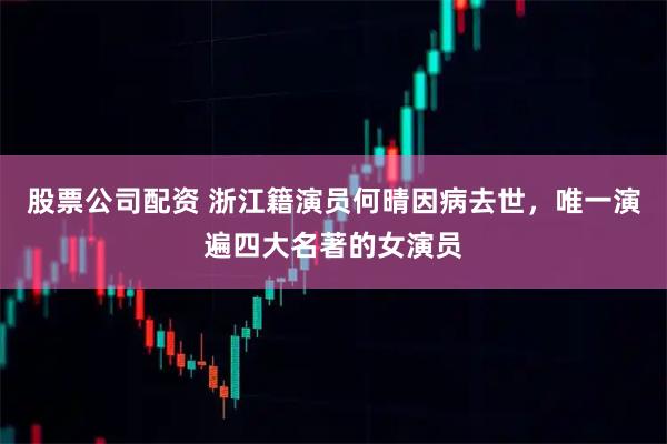 股票公司配资 浙江籍演员何晴因病去世，唯一演遍四大名著的女演员