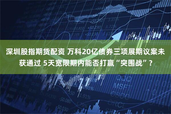 深圳股指期货配资 万科20亿债券三项展期议案未获通过 5天宽限期内能否打赢“突围战”？
