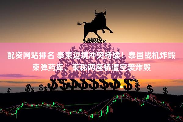 配资网站排名 泰柬边境冲突持续！泰国战机炸毁柬弹药库，柬称两座桥遭空袭炸毁