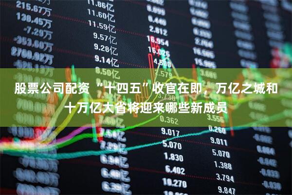股票公司配资 “十四五”收官在即，万亿之城和十万亿大省将迎来哪些新成员