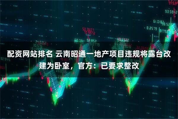 配资网站排名 云南昭通一地产项目违规将露台改建为卧室，官方：已要求整改