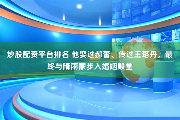 炒股配资平台排名 他娶过郝蕾、传过王珞丹，最终与隋雨蒙步入婚姻殿堂