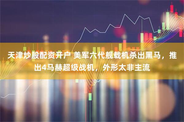 天津炒股配资开户 美军六代舰载机杀出黑马，推出4马赫超级战机，外形太非主流