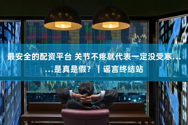 最安全的配资平台 关节不疼就代表一定没受寒……是真是假？｜谣言终结站