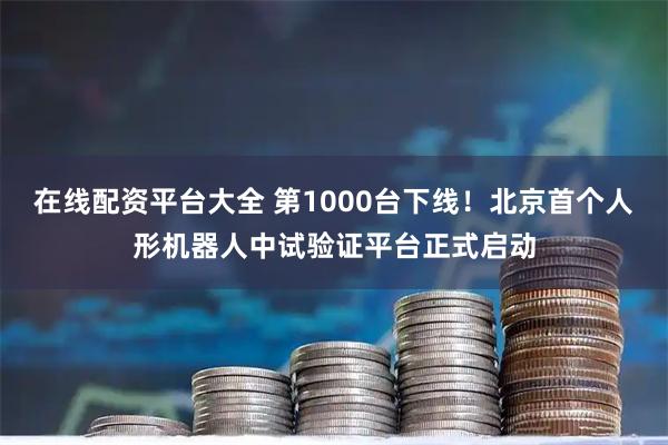 在线配资平台大全 第1000台下线！北京首个人形机器人中试验证平台正式启动