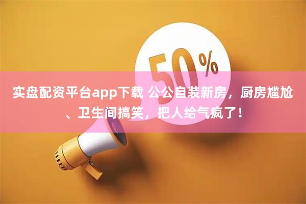 实盘配资平台app下载 公公自装新房，厨房尴尬、卫生间搞笑，把人给气疯了！