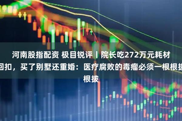 河南股指配资 极目锐评丨院长吃272万元耗材回扣，买了别墅还重婚：医疗腐败的毒瘤必须一根根拔