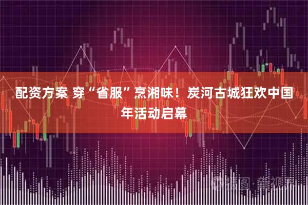 配资方案 穿“省服”烹湘味！炭河古城狂欢中国年活动启幕