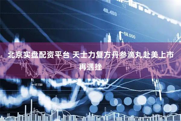 北京实盘配资平台 天士力复方丹参滴丸赴美上市再遇挫