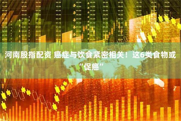河南股指配资 癌症与饮食紧密相关！这6类食物或“促癌”