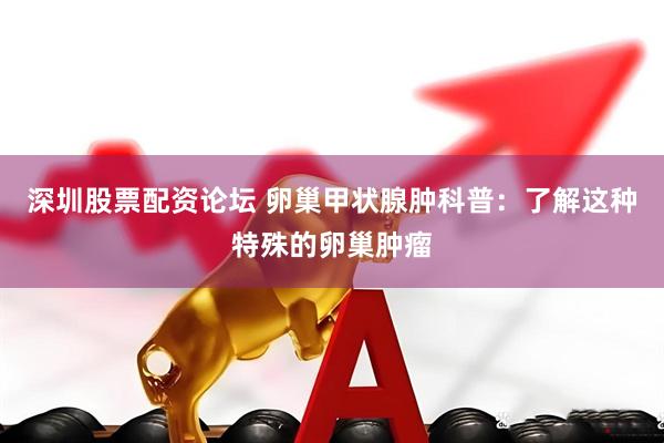 深圳股票配资论坛 卵巢甲状腺肿科普：了解这种特殊的卵巢肿瘤