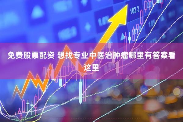 免费股票配资 想找专业中医治肿瘤哪里有答案看这里