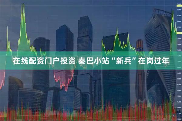 在线配资门户投资 秦巴小站“新兵”在岗过年